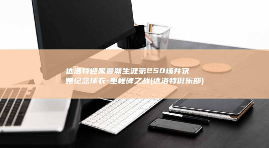 达洛特迎来曼联生涯第250场并获赠纪念球衣-里程碑之战 (达洛特俱乐部)