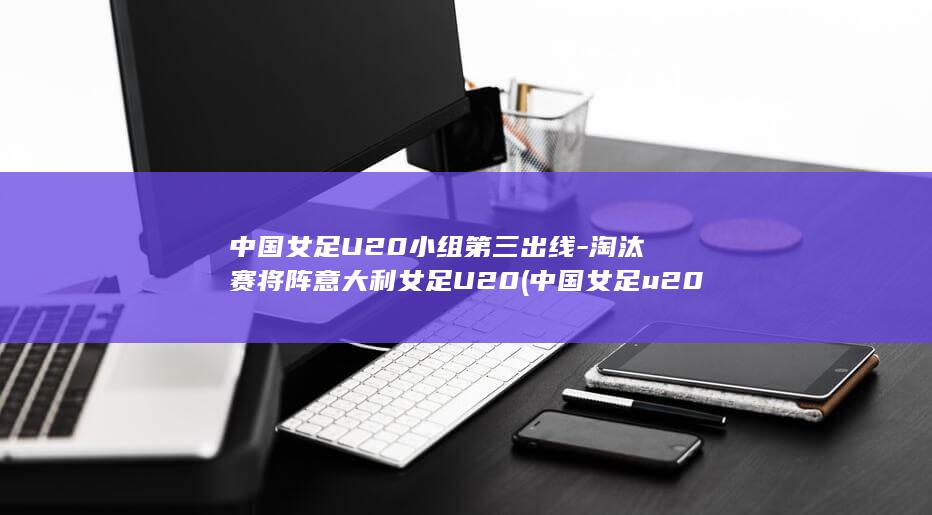 中国女足U20小组第三出线-淘汰赛将阵意大利女足U20 (中国女足u20在线观看)