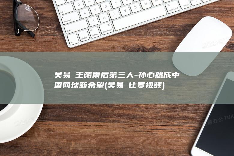 吴易昺王曦雨后第三人-孙心然成中国网球新希望 (吴易昺比赛视频)