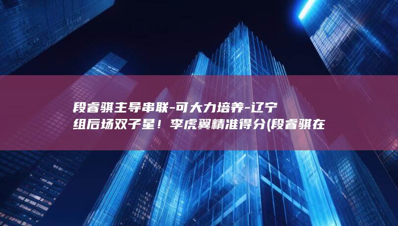 段睿骐主导串联-可大力培养-辽宁组后场双子星！李虎翼精准得分 (段睿骐在那队)