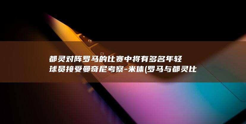 都灵对阵罗马的比赛中将有多名年轻球员接受曼奇尼考察-米体 (罗马与都灵比赛分析)