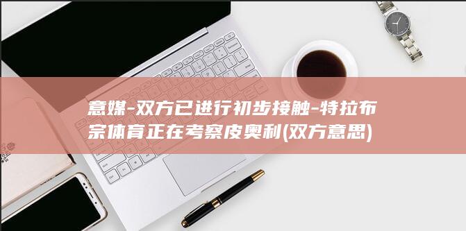 意媒-双方已进行初步接触-特拉布宗体育正在考察皮奥利 (双方意思)