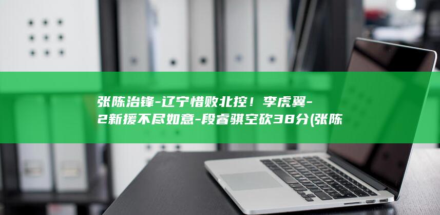张陈治锋-辽宁惜败北控！李虎翼-2新援不尽如意-段睿骐空砍38分 (张陈治锋辽宁男篮)