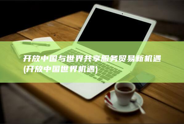 开放中国与世界共享服务贸易新机遇 (开放中国世界机遇)