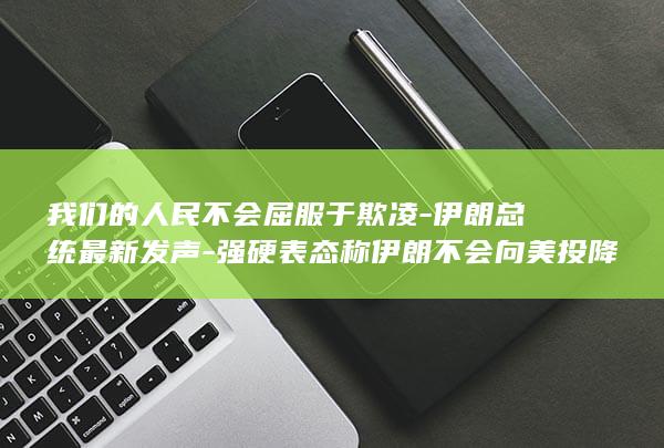 我们的人民不会屈服于欺凌-伊朗总统最新发声-强硬表态称伊朗不会向美投降 (人民的民不什么什么)