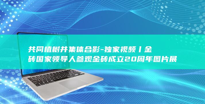 共同植树并集体合影-独家视频丨金砖国家领导人参观金砖成立20周年图片展