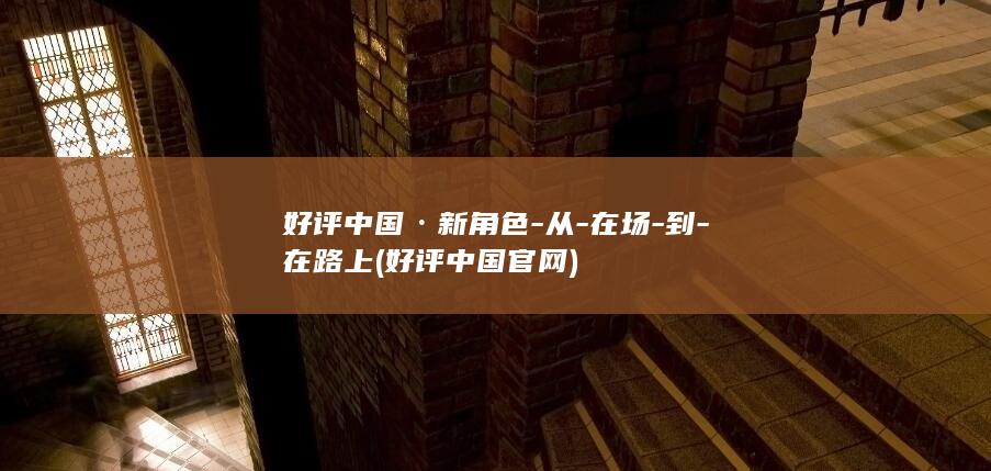 好评中国·新角色-从-在场-到-在路上 (好评中国官网)