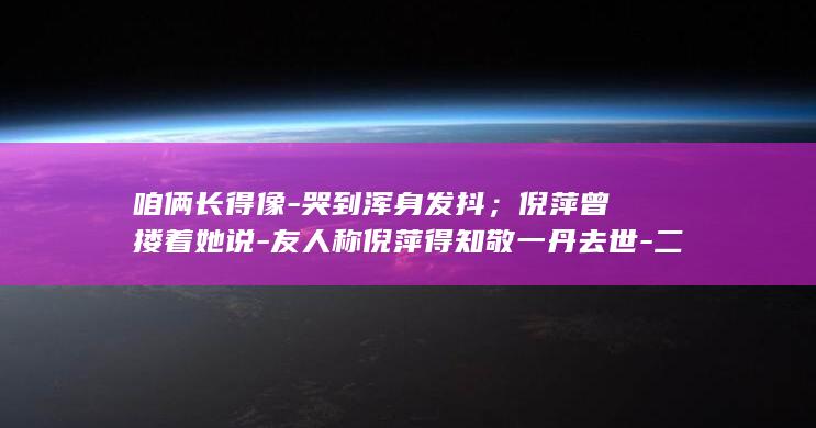 咱俩长得像-哭到浑身发抖；倪萍曾搂着她说-友人称倪萍得知敬一丹去世-二人一起拿过前三届金话筒 (两个长得个很像的人怎么说)