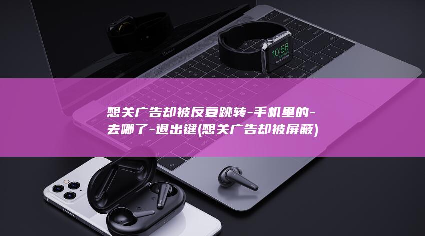 想关广告却被反复跳转-手机里的-去哪了-退出键 (想关广告却被屏蔽)