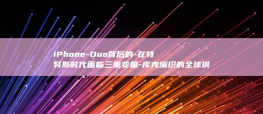 iPhone-Duo背后的-在特努斯时代面临三重变量-库克编织的全球供应链-果链 (iphone duo售价)