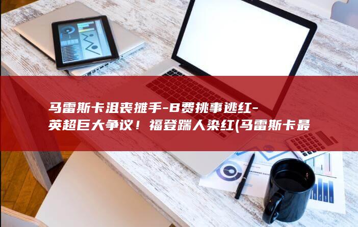 马雷斯卡沮丧摊手-B费挑事逃红-英超巨大争议!福登踹人染红 (马雷斯卡 最艰难的)