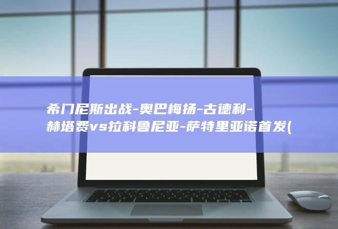 希门尼斯出战-奥巴梅扬-古德利-赫塔费vs拉科鲁尼亚-萨特里亚诺首发 (希门尼斯备战欧冠充满渴望)
