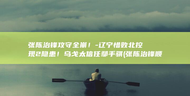 张陈治锋攻守全崩！-辽宁惜败北控现2隐患！乌戈太信任鄢手骐 (张陈治锋顺位)
