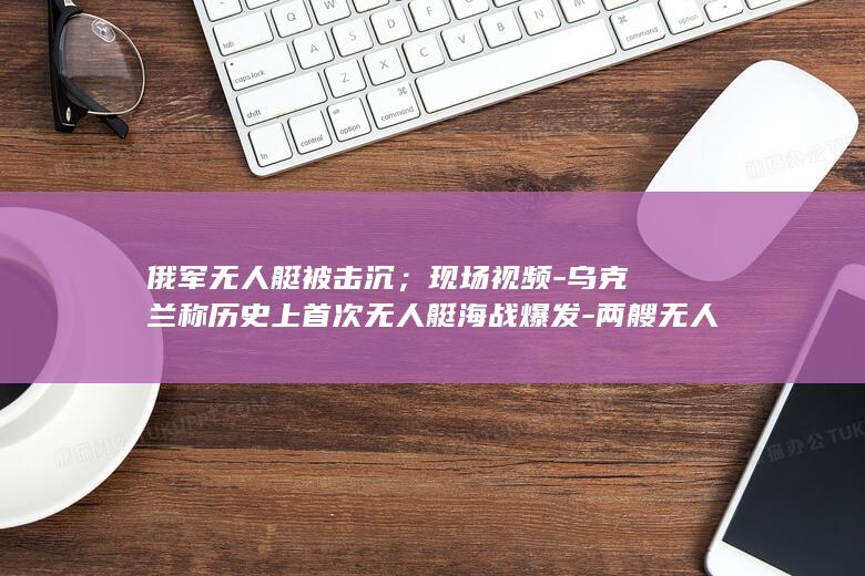 俄军无人艇被击沉；现场视频-乌克兰称历史上首次无人艇海战爆发-两艘无人艇海上对决-重机枪子弹雨点般扫落海面 (俄新型无人艇搭载无人机出海)