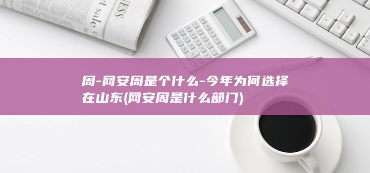 周-网安周是个什么-今年为何选择在山东 (网安周是什么部门)