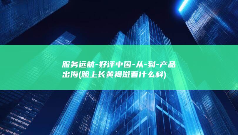 服务远航-好评中国-从-到-产品出海 (脸上长黄褐斑看什么科)