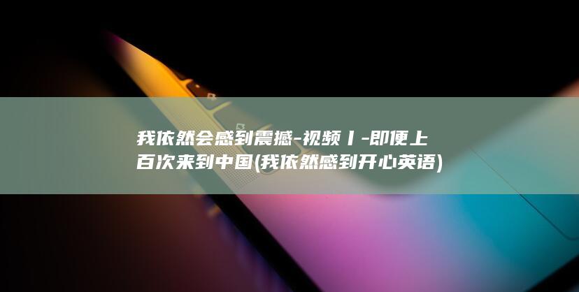 我依然会感到震撼-视频丨-即便上百次来到中国 (我依然感到开心英语)