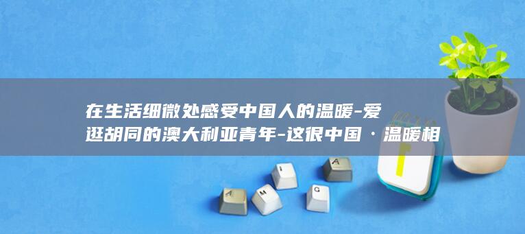 在生活细微处感受中国人的温暖-爱逛胡同的澳大利亚青年-这很中国·温暖相遇 (在生活细微处)