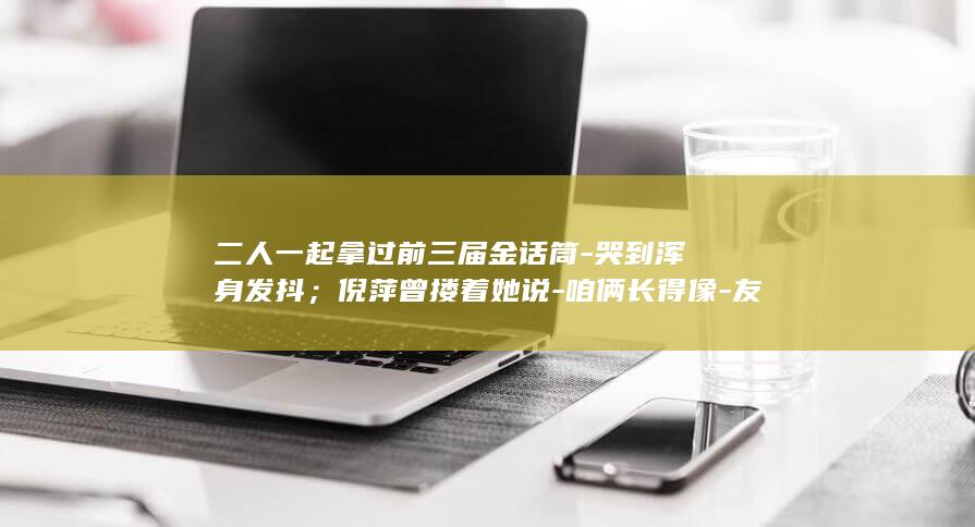 二人一起拿过前三届金话筒-哭到浑身发抖；倪萍曾搂着她说-咱俩长得像-友人称倪萍得知敬一丹去世 (二人在一起猜一字)