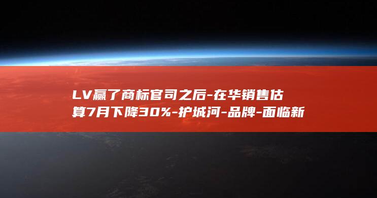 LV赢了商标官司之后-在华销售估算7月下降30%-护城河-品牌-面临新考题 (LV商标官司)