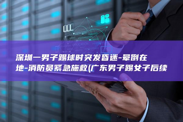 深圳一男子踢球时突发昏迷-晕倒在地-消防员紧急施救 (广东男子踢女子后续结果)