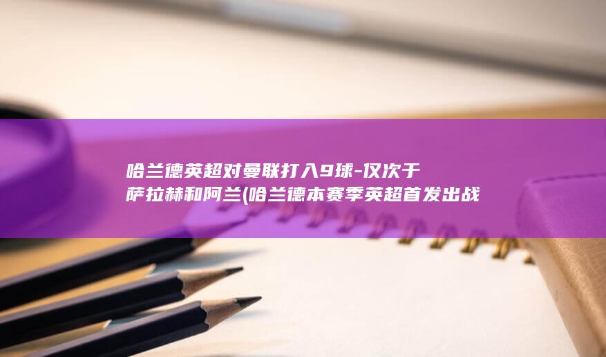 哈兰德英超对曼联打入9球-仅次于萨拉赫和阿兰 (哈兰德本赛季英超首发出战)