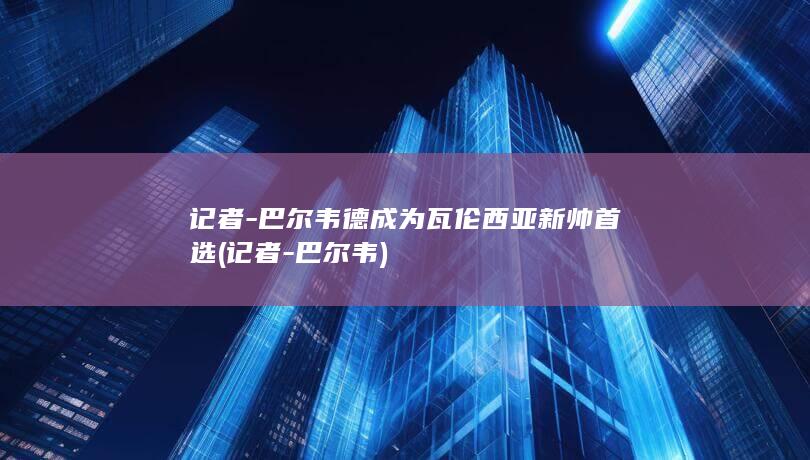 记者-巴尔韦德成为瓦伦西亚新帅首选 (记者-巴尔韦)