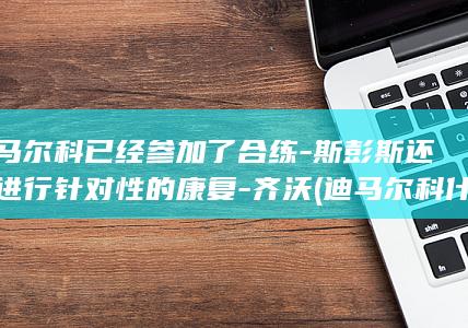 迪马尔科已经参加了合练-斯彭斯还在进行针对性的康复-齐沃 (迪马尔科什么级别)