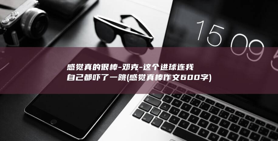 感觉真的很棒-邓克-这个进球连我自己都吓了一跳 (感觉真棒作文600字)