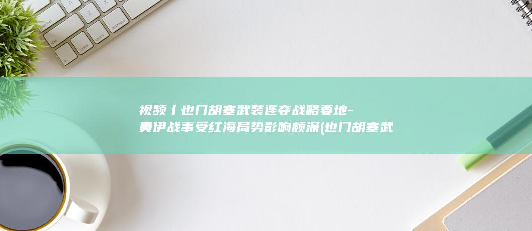 视频丨也门胡塞武装连夺战略要地-美伊战事受红海局势影响颇深 (也门胡塞武装最新消息今天新闻)