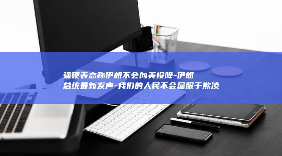 强硬表态称伊朗不会向美投降-伊朗总统最新发声-我们的人民不会屈服于欺凌
