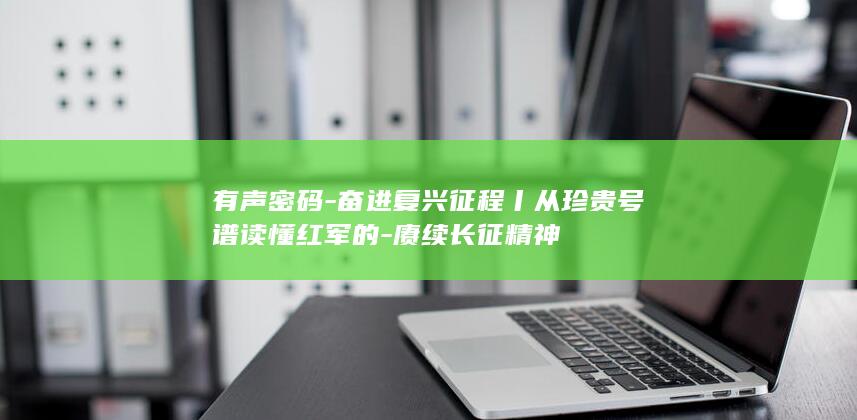 有声密码-奋进复兴征程丨从珍贵号谱读懂红军的-赓续长征精神