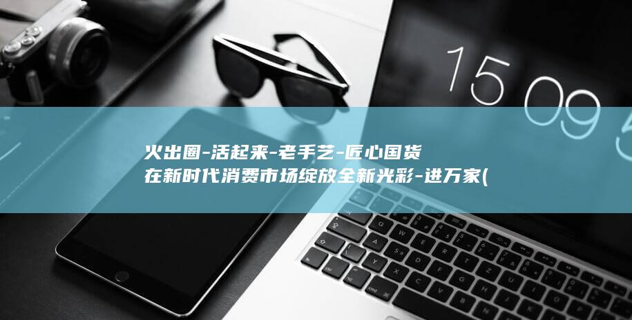 火出圈-活起来-老手艺-匠心国货在新时代消费市场绽放全新光彩-进万家 (火爆出圈打一准确生肖)