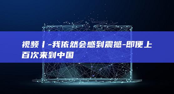 视频丨-我依然会感到震撼-即便上百次来到中国