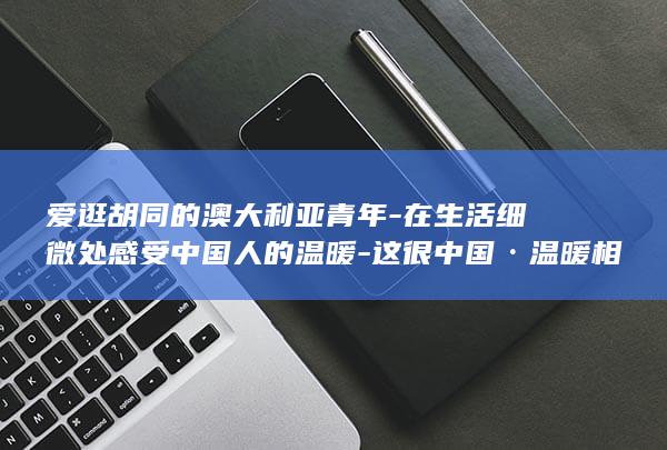 爱逛胡同的澳大利亚青年-在生活细微处感受中国人的温暖-这很中国·温暖相遇 (逛胡同的发朋友圈句子)