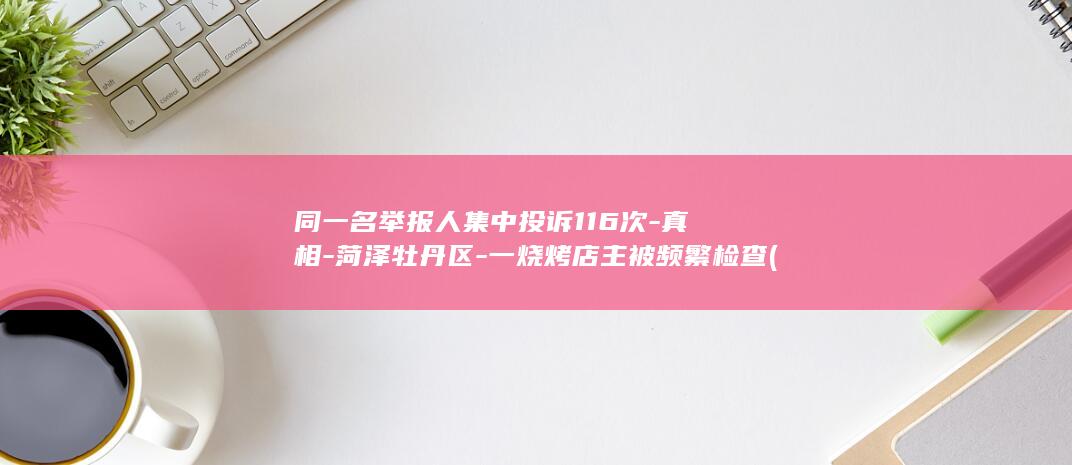 同一名举报人集中投诉116次-真相-菏泽牡丹区-一烧烤店主被频繁检查 (同一名举报人)