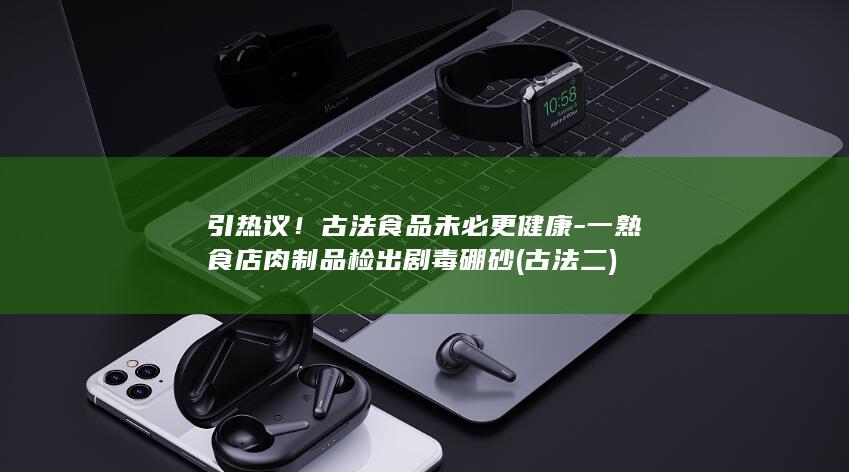 引热议！古法食品未必更健康-一熟食店肉制品检出剧毒硼砂 (古法二)