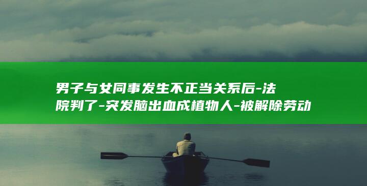 男子与女同事发生不正当关系后-法院判了-突发脑出血成植物人-被解除劳动关系-家属起诉公司索赔38万余元