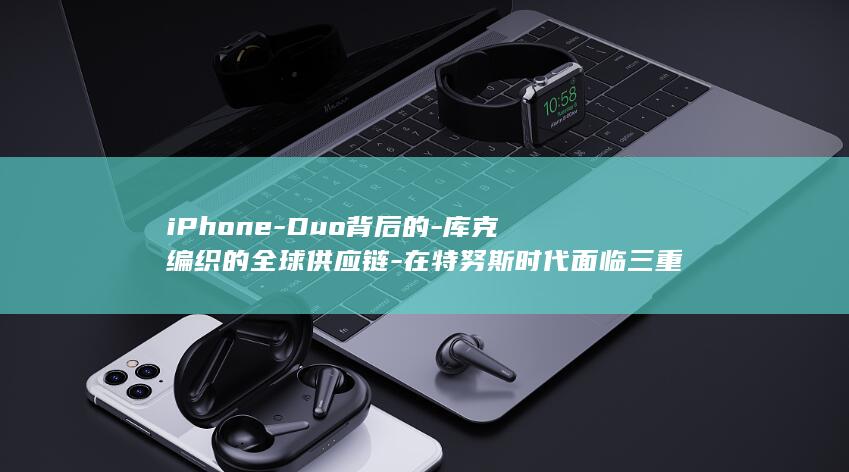 iPhone-Duo背后的-库克编织的全球供应链-在特努斯时代面临三重变量-果链 (iphoneduo真机上手)