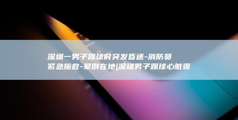 深圳一男子踢球时突发昏迷-消防员紧急施救-晕倒在地 (深圳男子踢球心脏骤停被医生队员救醒)
