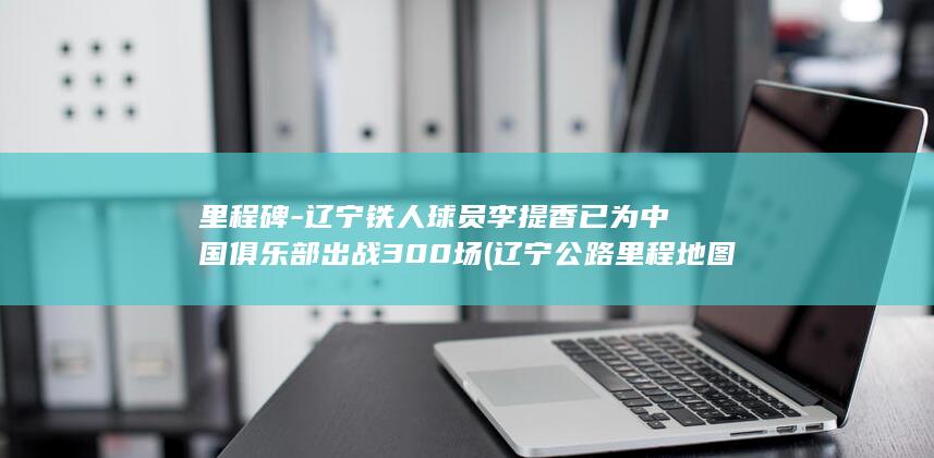 里程碑-辽宁铁人球员李提香已为中国俱乐部出战300场 (辽宁公路里程地图)