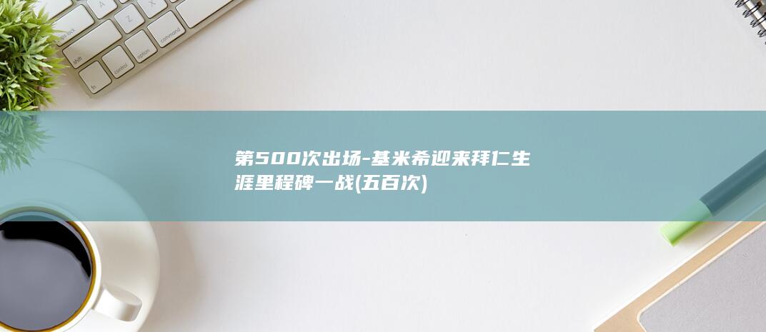 第500次出场-基米希迎来拜仁生涯里程碑一战 (五百次)