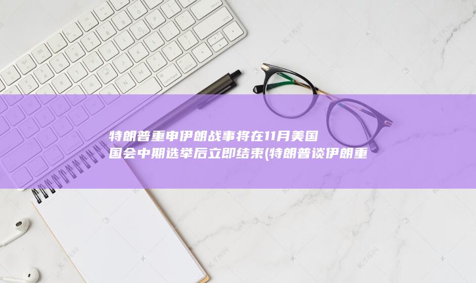 特朗普重申伊朗战事将在11月美国国会中期选举后立即结束 (特朗普谈伊朗重建最新讲话)