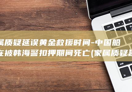家属质疑延误黄金救援时间-中国船员在被韩海警扣押期间死亡 (家属质疑延误怎么写)