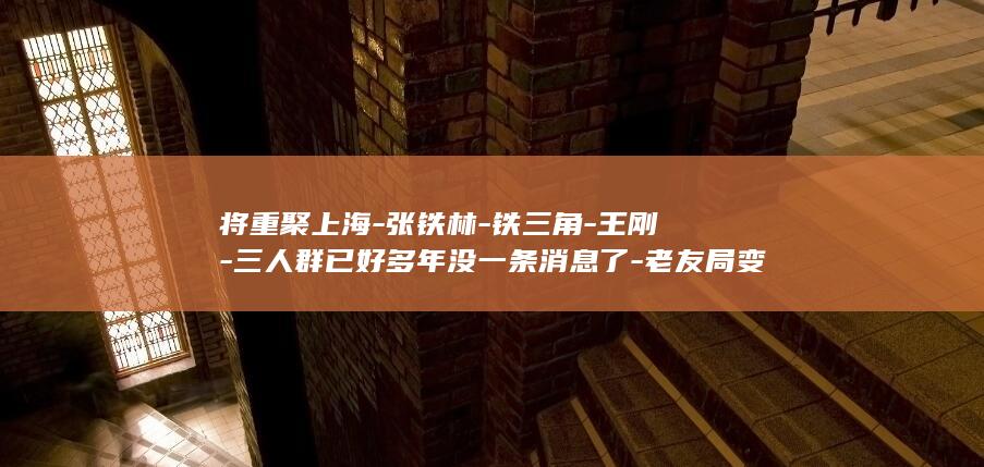 将重聚上海-张铁林-铁三角-王刚-三人群已好多年没一条消息了-老友局变了-我们各有各的毛病-张国立