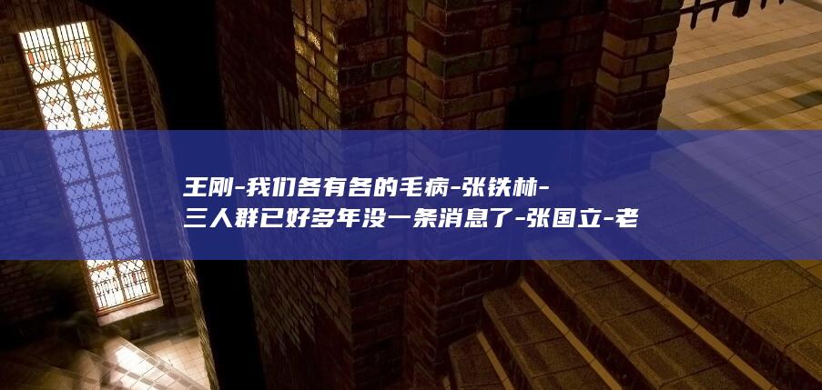 王刚-我们各有各的毛病-张铁林-三人群已好多年没一条消息了-张国立-老友局变了-将重聚上海-铁三角 (王刚-我们各)