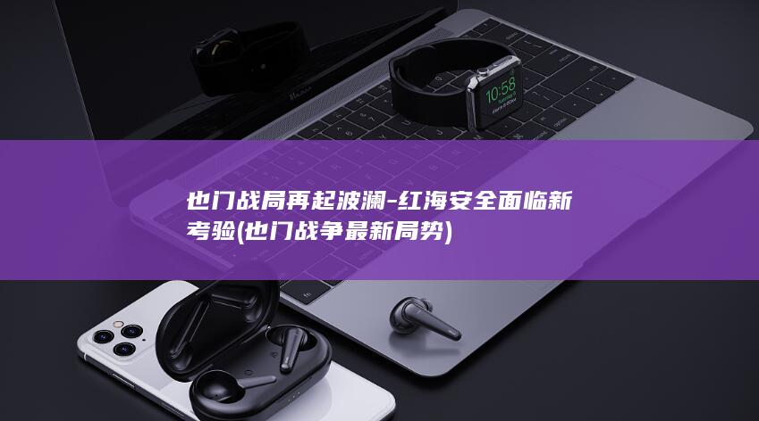 也门战局再起波澜-红海安全面临新考验 (也门战争最新局势)