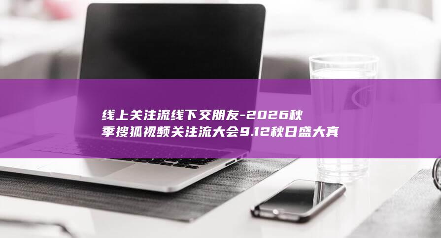 线上关注流线下交朋友-2026秋季搜狐视频关注流大会9.12秋日盛大真人社交 (产品商标怎么查)