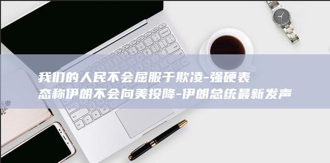 我们的人民不会屈服于欺凌-强硬表态称伊朗不会向美投降-伊朗总统最新发声 (我们的人民太好了这话谁说的)