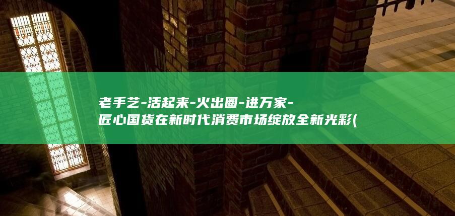 老手艺-活起来-火出圈-进万家-匠心国货在新时代消费市场绽放全新光彩 (老手艺-活起)
